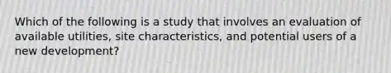 Which of the following is a study that involves an evaluation of available utilities, site characteristics, and potential users of a new development?