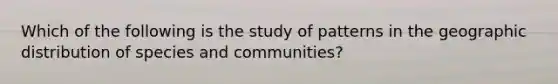 Which of the following is the study of patterns in the geographic distribution of species and communities?