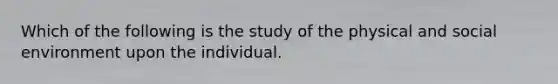 Which of the following is the study of the physical and social environment upon the individual.