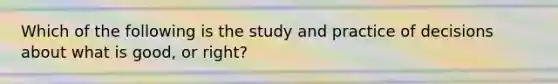 Which of the following is the study and practice of decisions about what is good, or right?