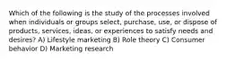 Which of the following is the study of the processes involved when individuals or groups select, purchase, use, or dispose of products, services, ideas, or experiences to satisfy needs and desires? A) Lifestyle marketing B) Role theory C) Consumer behavior D) Marketing research