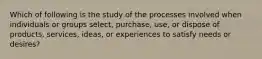 Which of following is the study of the processes involved when individuals or groups select, purchase, use, or dispose of products, services, ideas, or experiences to satisfy needs or desires?