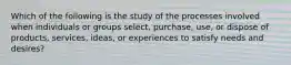 Which of the following is the study of the processes involved when individuals or groups select, purchase, use, or dispose of products, services, ideas, or experiences to satisfy needs and desires?