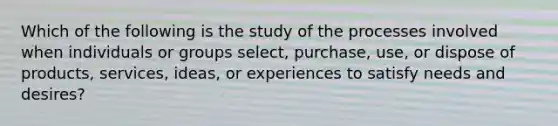 Which of the following is the study of the processes involved when individuals or groups select, purchase, use, or dispose of products, services, ideas, or experiences to satisfy needs and desires?