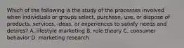 Which of the following is the study of the processes involved when individuals or groups select, purchase, use, or dispose of products, services, ideas, or experiences to satisfy needs and desires? A. lifestyle marketing B. role theory C. consumer behavior D. marketing research