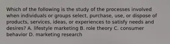 Which of the following is the study of the processes involved when individuals or groups select, purchase, use, or dispose of products, services, ideas, or experiences to satisfy needs and desires? A. lifestyle marketing B. role theory C. consumer behavior D. marketing research