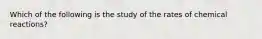 Which of the following is the study of the rates of chemical reactions?