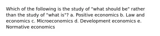 Which of the following is the study of "what should be" rather than the study of "what is"? a. Positive economics b. Law and economics c. Microeconomics d. Development economics e. Normative economics