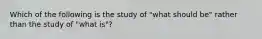 Which of the following is the study of "what should be" rather than the study of "what is"?