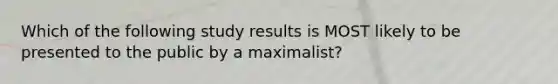 Which of the following study results is MOST likely to be presented to the public by a maximalist?