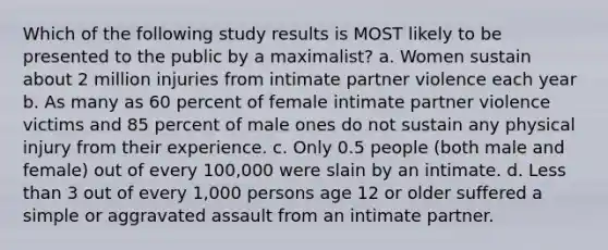 Which of the following study results is MOST likely to be presented to the public by a maximalist? a. Women sustain about 2 million injuries from intimate partner violence each year b. As many as 60 percent of female intimate partner violence victims and 85 percent of male ones do not sustain any physical injury from their experience. c. Only 0.5 people (both male and female) out of every 100,000 were slain by an intimate. d. Less than 3 out of every 1,000 persons age 12 or older suffered a simple or aggravated assault from an intimate partner.