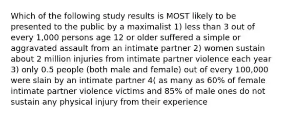 Which of the following study results is MOST likely to be presented to the public by a maximalist 1) less than 3 out of every 1,000 persons age 12 or older suffered a simple or aggravated assault from an intimate partner 2) women sustain about 2 million injuries from intimate partner violence each year 3) only 0.5 people (both male and female) out of every 100,000 were slain by an intimate partner 4( as many as 60% of female intimate partner violence victims and 85% of male ones do not sustain any physical injury from their experience