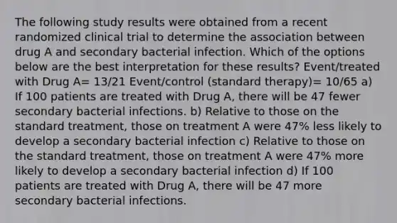 The following study results were obtained from a recent randomized clinical trial to determine the association between drug A and secondary bacterial infection. Which of the options below are the best interpretation for these results? Event/treated with Drug A= 13/21 Event/control (standard therapy)= 10/65 a) If 100 patients are treated with Drug A, there will be 47 fewer secondary bacterial infections. b) Relative to those on the standard treatment, those on treatment A were 47% less likely to develop a secondary bacterial infection c) Relative to those on the standard treatment, those on treatment A were 47% more likely to develop a secondary bacterial infection d) If 100 patients are treated with Drug A, there will be 47 more secondary bacterial infections.