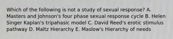 Which of the following is not a study of sexual response? A. Masters and Johnson's four phase sexual response cycle B. Helen Singer Kaplan's tripahasic model C. David Reed's erotic stimulus pathway D. Maltz Hierarchy E. Maslow's Hierarchy of needs