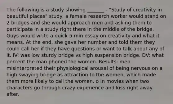 The following is a study showing _______ - "Study of creativity in beautiful places" study: a female research worker would stand on 2 bridges and she would approach men and asking them to participate in a study right there in the middle of the bridge. Guys would write a quick 5 min essay on creativity and what it means. At the end, she gave her number and told them they could call her if they have questions or want to talk about any of it. IV: was low sturdy bridge vs high suspension bridge. DV: what percent the man phoned the women. Results: men misinterpreted their physiological arousal of being nervous on a high swaying bridge as attraction to the women, which made them more likely to call the women. o In movies when two characters go through crazy experience and kiss right away after.
