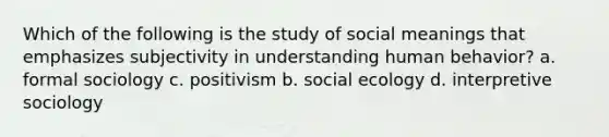 Which of the following is the study of social meanings that emphasizes subjectivity in understanding human behavior? a. formal sociology c. positivism b. social ecology d. interpretive sociology