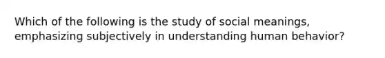 Which of the following is the study of social meanings, emphasizing subjectively in understanding human behavior?