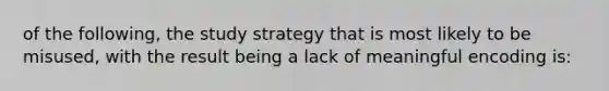 of the following, the study strategy that is most likely to be misused, with the result being a lack of meaningful encoding is: