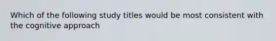 Which of the following study titles would be most consistent with the cognitive approach