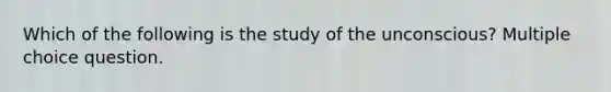 Which of the following is the study of the unconscious? Multiple choice question.