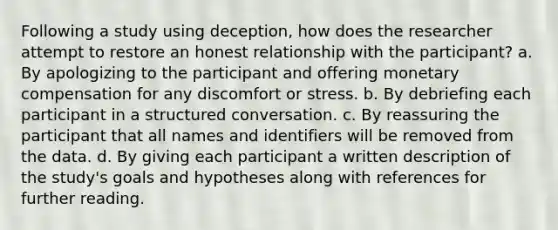 Following a study using deception, how does the researcher attempt to restore an honest relationship with the participant? a. By apologizing to the participant and offering monetary compensation for any discomfort or stress. b. By debriefing each participant in a structured conversation. c. By reassuring the participant that all names and identifiers will be removed from the data. d. By giving each participant a written description of the study's goals and hypotheses along with references for further reading.