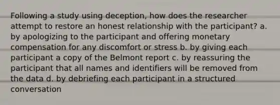 Following a study using deception, how does the researcher attempt to restore an honest relationship with the participant? a. by apologizing to the participant and offering monetary compensation for any discomfort or stress b. by giving each participant a copy of the Belmont report c. by reassuring the participant that all names and identifiers will be removed from the data d. by debriefing each participant in a structured conversation