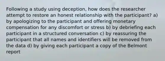 Following a study using deception, how does the researcher attempt to restore an honest relationship with the participant? a) by apologizing to the participant and offering monetary compensation for any discomfort or stress b) by debriefing each participant in a structured conversation c) by reassuring the participant that all names and identifiers will be removed from the data d) by giving each participant a copy of the Belmont report