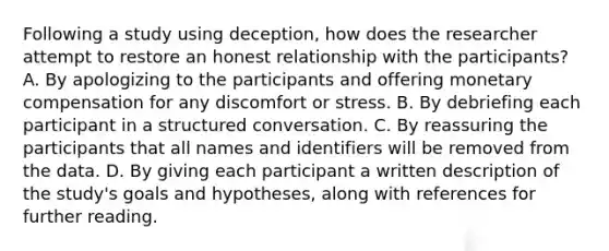 Following a study using deception, how does the researcher attempt to restore an honest relationship with the participants? A. By apologizing to the participants and offering monetary compensation for any discomfort or stress. B. By debriefing each participant in a structured conversation. C. By reassuring the participants that all names and identifiers will be removed from the data. D. By giving each participant a written description of the study's goals and hypotheses, along with references for further reading.