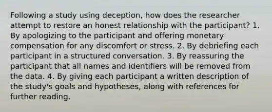 Following a study using deception, how does the researcher attempt to restore an honest relationship with the participant? 1. By apologizing to the participant and offering monetary compensation for any discomfort or stress. 2. By debriefing each participant in a structured conversation. 3. By reassuring the participant that all names and identifiers will be removed from the data. 4. By giving each participant a written description of the study's goals and hypotheses, along with references for further reading.