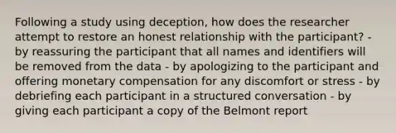 Following a study using deception, how does the researcher attempt to restore an honest relationship with the participant? - by reassuring the participant that all names and identifiers will be removed from the data - by apologizing to the participant and offering monetary compensation for any discomfort or stress - by debriefing each participant in a structured conversation - by giving each participant a copy of the Belmont report