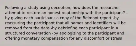 Following a study using deception, how does the researcher attempt to restore an honest relationship with the participant? -by giving each participant a copy of the Belmont report -by reassuring the participant that all names and identifiers will be removed from the data -by debriefing each participant in a structured conversation -by apologizing to the participant and offering monetary compensation for any discomfort or stress