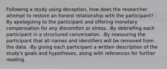 Following a study using deception, how does the researcher attempt to restore an honest relationship with the participant? -By apologizing to the participant and offering monetary compensation for any discomfort or stress. -By debriefing each participant in a structured conversation. -By reassuring the participant that all names and identifiers will be removed from the data. -By giving each participant a written description of the study's goals and hypotheses, along with references for further reading.