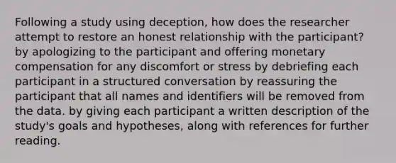 Following a study using deception, how does the researcher attempt to restore an honest relationship with the participant? by apologizing to the participant and offering monetary compensation for any discomfort or stress by debriefing each participant in a structured conversation by reassuring the participant that all names and identifiers will be removed from the data. by giving each participant a written description of the study's goals and hypotheses, along with references for further reading.