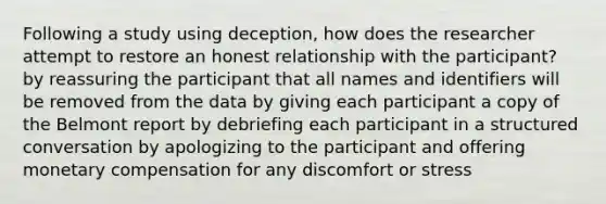 Following a study using deception, how does the researcher attempt to restore an honest relationship with the participant? by reassuring the participant that all names and identifiers will be removed from the data by giving each participant a copy of the Belmont report by debriefing each participant in a structured conversation by apologizing to the participant and offering monetary compensation for any discomfort or stress