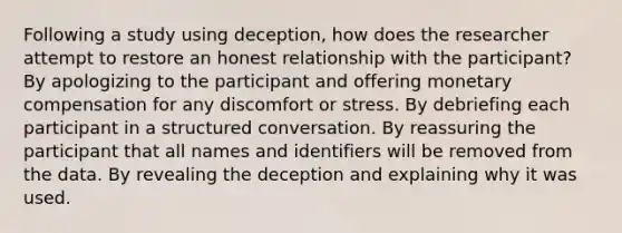 Following a study using deception, how does the researcher attempt to restore an honest relationship with the participant? By apologizing to the participant and offering monetary compensation for any discomfort or stress. By debriefing each participant in a structured conversation. By reassuring the participant that all names and identifiers will be removed from the data. By revealing the deception and explaining why it was used.