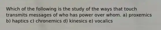 Which of the following is the study of the ways that touch transmits messages of who has power over whom. a) proxemics b) haptics c) chronemics d) kinesics e) vocalics