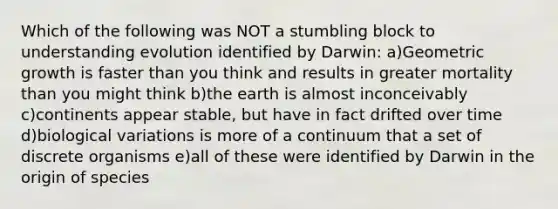 Which of the following was NOT a stumbling block to understanding evolution identified by Darwin: a)Geometric growth is faster than you think and results in greater mortality than you might think b)the earth is almost inconceivably c)continents appear stable, but have in fact drifted over time d)biological variations is more of a continuum that a set of discrete organisms e)all of these were identified by Darwin in the origin of species