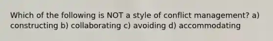 Which of the following is NOT a style of conflict management? a) constructing b) collaborating c) avoiding d) accommodating