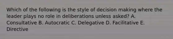 Which of the following is the style of decision making where the leader plays no role in deliberations unless asked? A. Consultative B. Autocratic C. Delegative D. Facilitative E. Directive