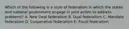 Which of the following is a style of federalism in which the states and national government engage in joint action to address problems? A. New Deal federalism B. Dual federalism C. Mandate federalism D. Cooperative federalism E. Fiscal federalism