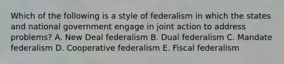 Which of the following is a style of federalism in which the states and national government engage in joint action to address problems? A. New Deal federalism B. Dual federalism C. Mandate federalism D. Cooperative federalism E. Fiscal federalism