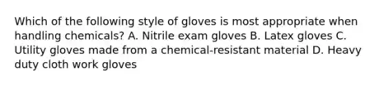 Which of the following style of gloves is most appropriate when handling chemicals? A. Nitrile exam gloves B. Latex gloves C. Utility gloves made from a chemical-resistant material D. Heavy duty cloth work gloves