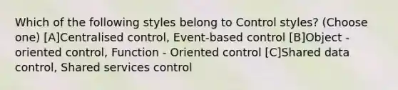 Which of the following styles belong to Control styles? (Choose one) [A]Centralised control, Event-based control [B]Object - oriented control, Function - Oriented control [C]Shared data control, Shared services control