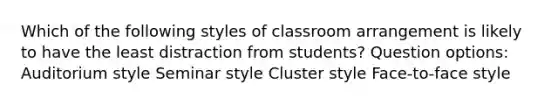 Which of the following styles of classroom arrangement is likely to have the least distraction from students? Question options: Auditorium style Seminar style Cluster style Face-to-face style