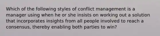 Which of the following styles of conflict management is a manager using when he or she insists on working out a solution that incorporates insights from all people involved to reach a consensus, thereby enabling both parties to win?