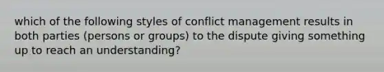 which of the following styles of conflict management results in both parties (persons or groups) to the dispute giving something up to reach an understanding?