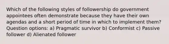 Which of the following styles of followership do government appointees often demonstrate because they have their own agendas and a short period of time in which to implement them? Question options: a) Pragmatic survivor b) Conformist c) Passive follower d) Alienated follower