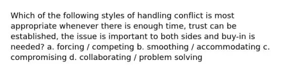 Which of the following styles of handling conflict is most appropriate whenever there is enough time, trust can be established, the issue is important to both sides and buy-in is needed? a. forcing / competing b. smoothing / accommodating c. compromising d. collaborating / problem solving