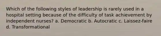 Which of the following styles of leadership is rarely used in a hospital setting because of the difficulty of task achievement by independent nurses? a. Democratic b. Autocratic c. Laissez-faire d. Transformational