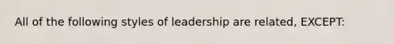 All of the following styles of leadership are related, EXCEPT: